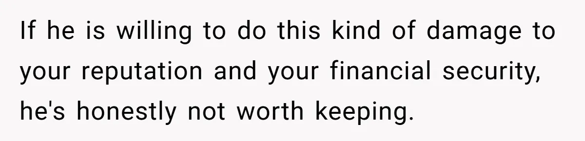 If he is willing to do this kind of damage to your reputation and your financial security, he's honestly not worth keeping.