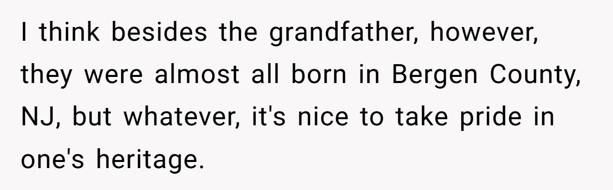 I think besides the grandfather, however, they were almost all born in Bergen County, NJ, but whatever, it's nice to take pride in one's heritage.