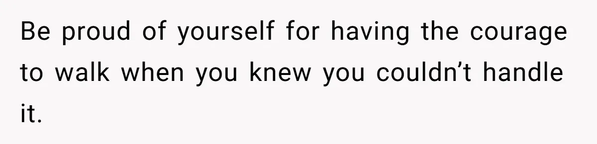 Be proud of yourself for having the courage to walk when you knew you couldn’t handle it.