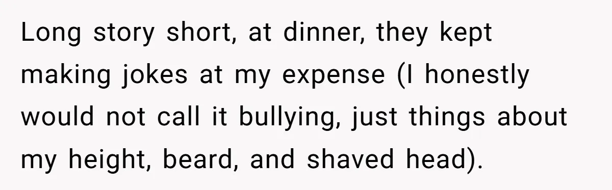 Long story short, at dinner, they kept making jokes at my expense (I honestly would not call it bullying, just things about my height, beard, and shaved head).