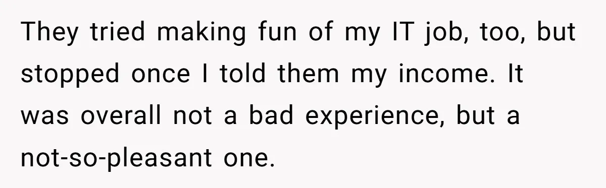 They tried making fun of my IT job, too, but stopped once I told them my income. It was overall not a bad experience, but a not-so-pleasant one.
