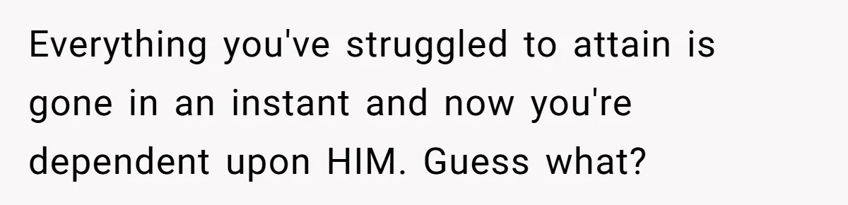 Everything you've struggled to attain is gone in an instant and now you're dependent upon HIM. Guess what?