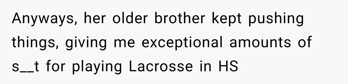 Anyways, her older brother kept pushing things, giving me exceptional amounts of s__t for playing Lacrosse in HS