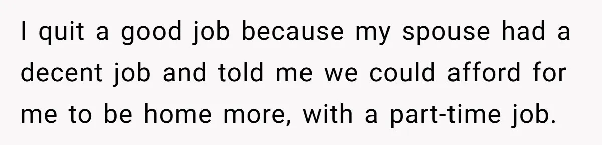 I quit a good job because my spouse had a decent job and told me we could afford for me to be home more, with a part-time job.