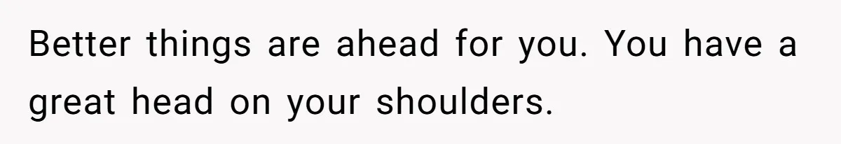 Better things are ahead for you. You have a great head on your shoulders.
