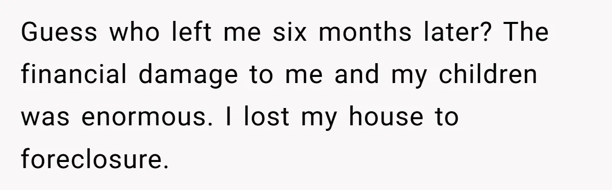 Guess who left me six months later? The financial damage to me and my children was enormous. I lost my house to foreclosure.