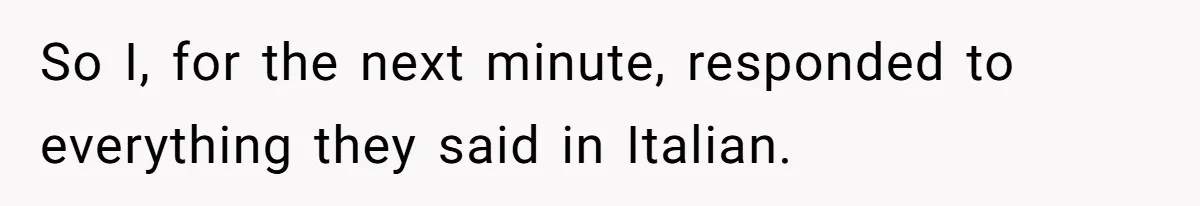 So I, for the next minute, responded to everything they said in Italian.