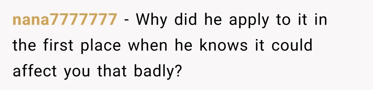 nana7777777 − Why did he apply to it in the first place when he knows it could affect you that badly?