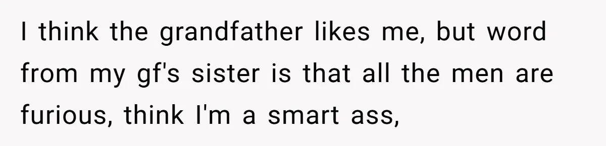 I think the grandfather likes me, but word from my gf's sister is that all the men are furious, think I'm a smart ass,