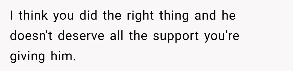 I think you did the right thing and he doesn't deserve all the support you're giving him.
