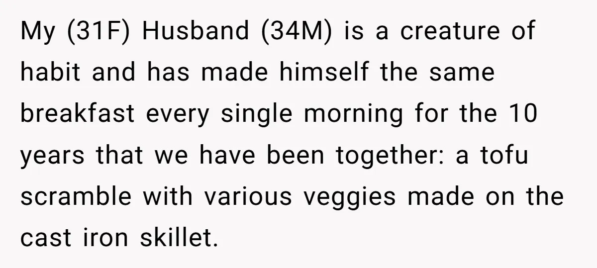 My (31F) Husband (34M) is a creature of habit and has made himself the same breakfast every single morning for the 10 years that we have been together: a tofu...