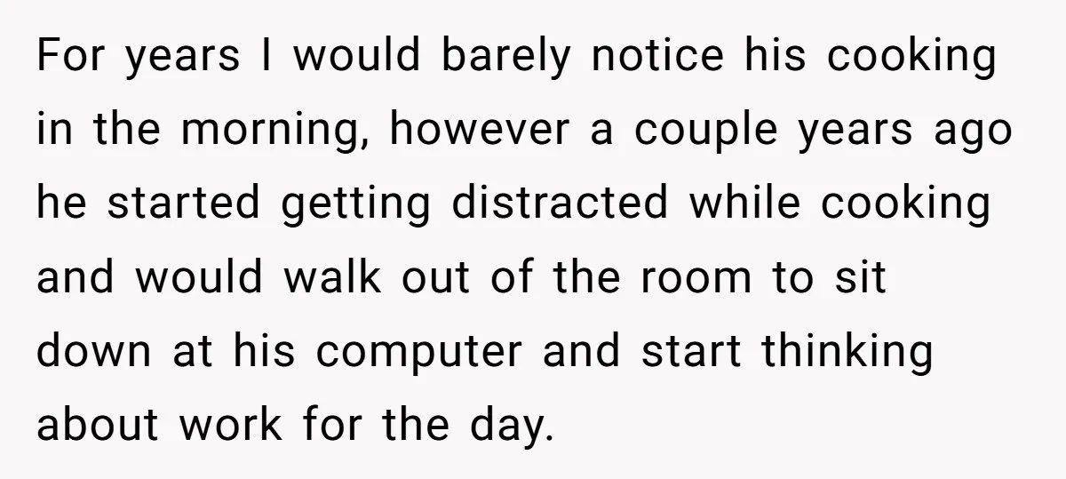 For years I would barely notice his cooking in the morning, however a couple years ago he started getting distracted while cooking and would walk out of the room to...