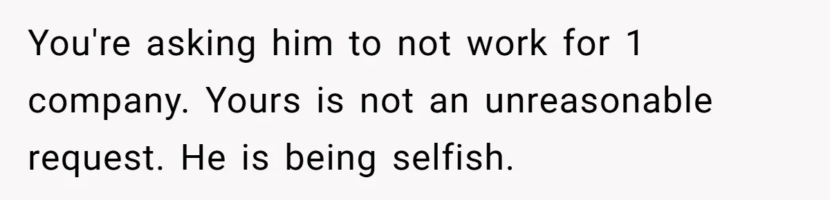 You're asking him to not work for 1 company. Yours is not an unreasonable request. He is being selfish.