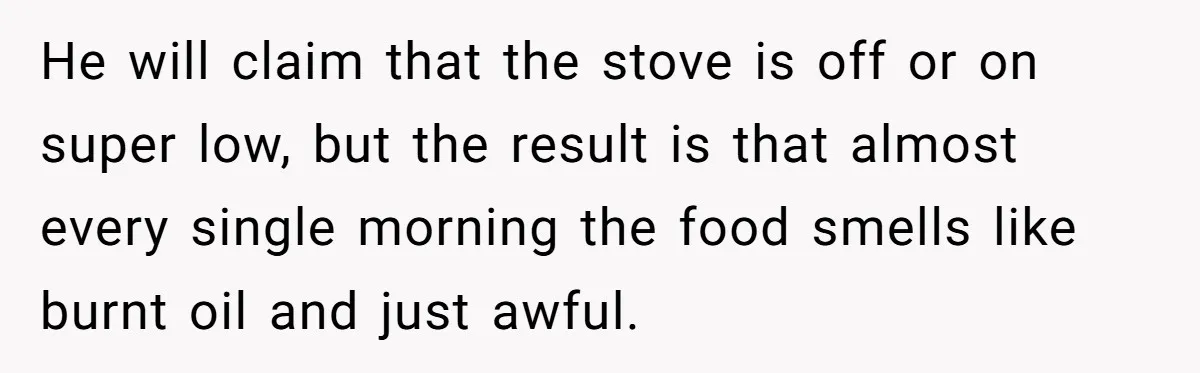He will claim that the stove is off or on super low, but the result is that almost every single morning the food smells like burnt oil and just awful.