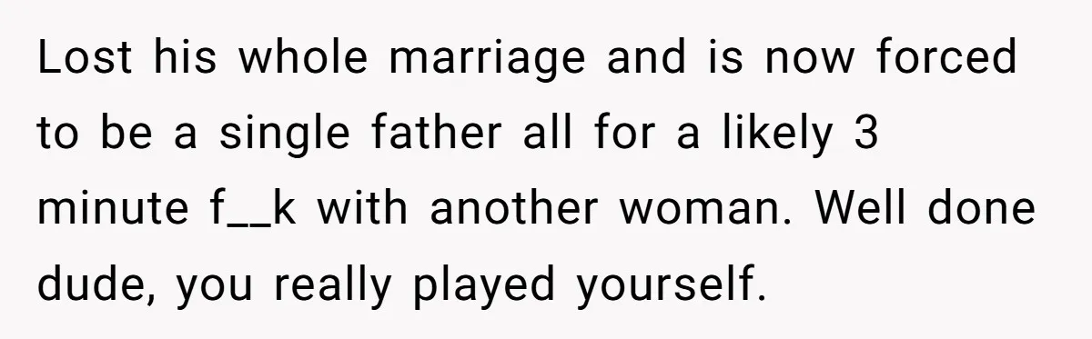 Lost his whole marriage and is now forced to be a single father all for a likely 3 minute f__k with another woman. Well done dude, you really played yourself.