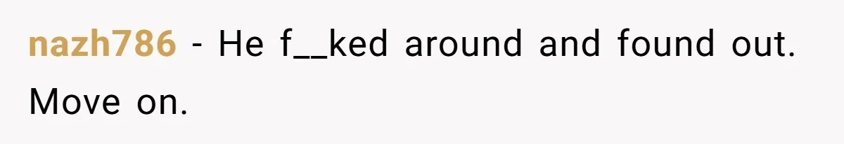 nazh786 − He f__ked around and found out. Move on.