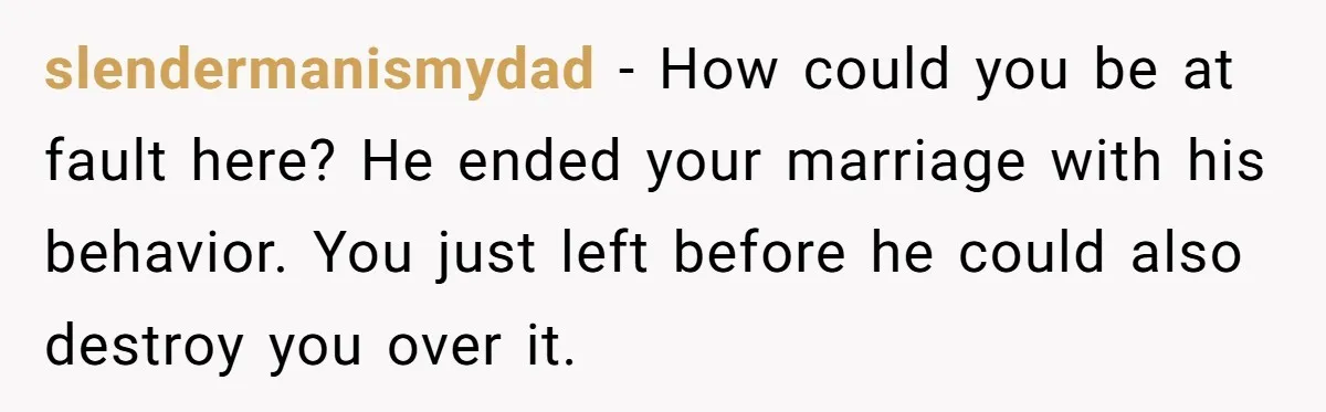 slendermanismydad − How could you be at fault here? He ended your marriage with his behavior. You just left before he could also destroy you over it.