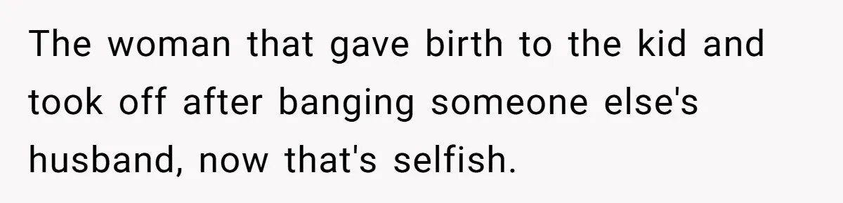 The woman that gave birth to the kid and took off after banging someone else's husband, now that's selfish.