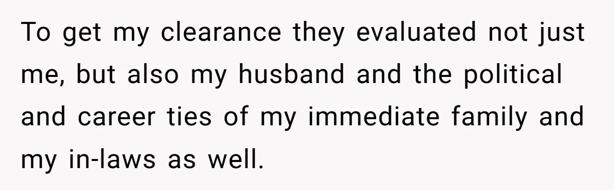 To get my clearance they evaluated not just me, but also my husband and the political and career ties of my immediate family and my in-laws as well.