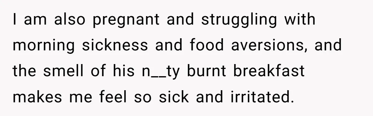 I am also pregnant and struggling with morning sickness and food aversions, and the smell of his n__ty burnt breakfast makes me feel so sick and irritated.