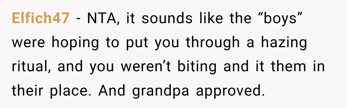 Elfich47 − NTA, it sounds like the “boys” were hoping to put you through a hazing ritual, and you weren’t biting and it them in their place. And grandpa approved.