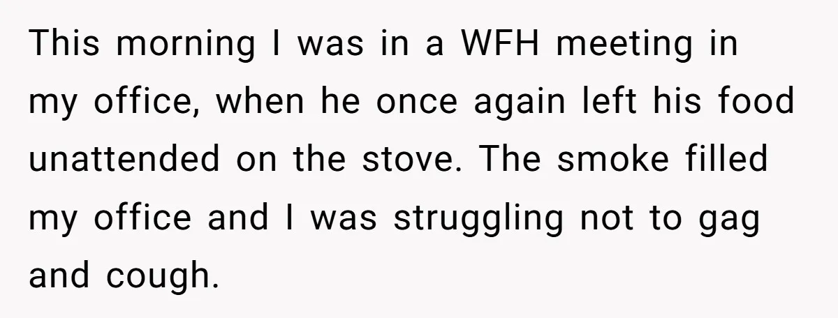 This morning I was in a WFH meeting in my office, when he once again left his food unattended on the stove. The smoke filled my office and I was...