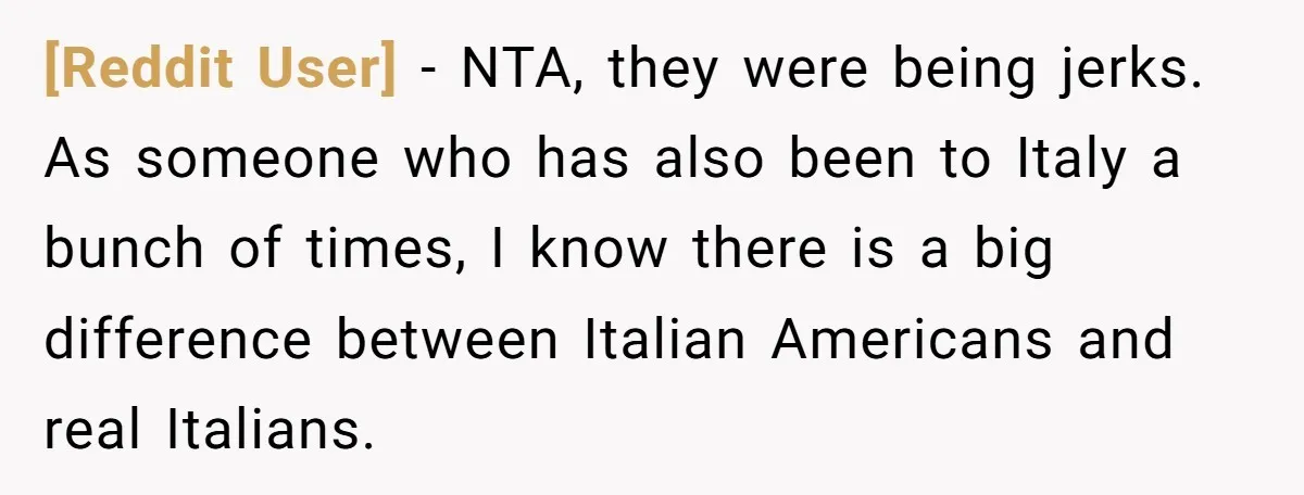 [Reddit User] − NTA, they were being jerks. As someone who has also been to Italy a bunch of times, I know there is a big difference between Italian Americans...
