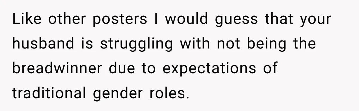 Like other posters I would guess that your husband is struggling with not being the breadwinner due to expectations of traditional gender roles.