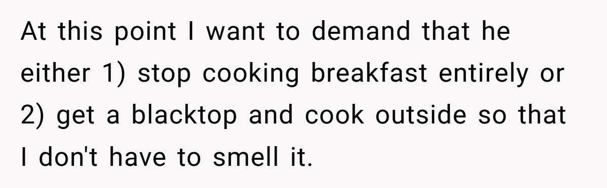 At this point I want to demand that he either 1) stop cooking breakfast entirely or 2) get a blacktop and cook outside so that I don't have to smell...