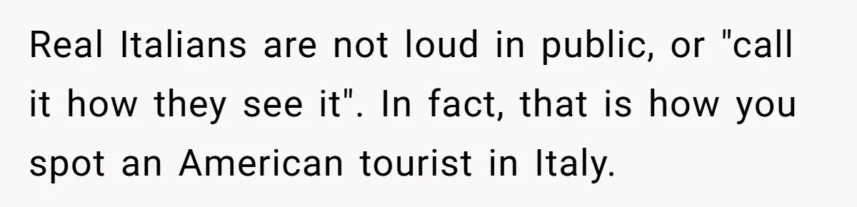 Real Italians are not loud in public, or "call it how they see it". In fact, that is how you spot an American tourist in Italy.