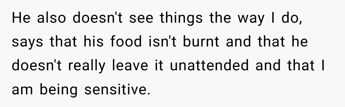 He also doesn't see things the way I do, says that his food isn't burnt and that he doesn't really leave it unattended and that I am being sensitive.