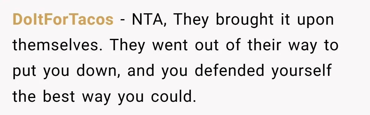 DoItForTacos − NTA, They brought it upon themselves. They went out of their way to put you down, and you defended yourself the best way you could.