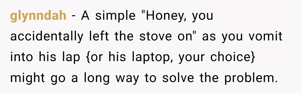 glynndah − A simple "Honey, you accidentally left the stove on" as you vomit into his lap {or his laptop, your choice} might go a long way to solve the...