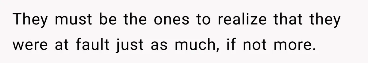They must be the ones to realize that they were at fault just as much, if not more.