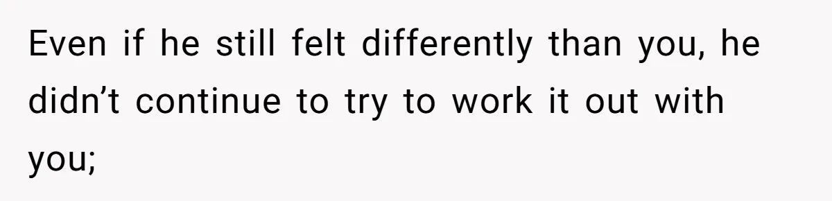Even if he still felt differently than you, he didn’t continue to try to work it out with you;