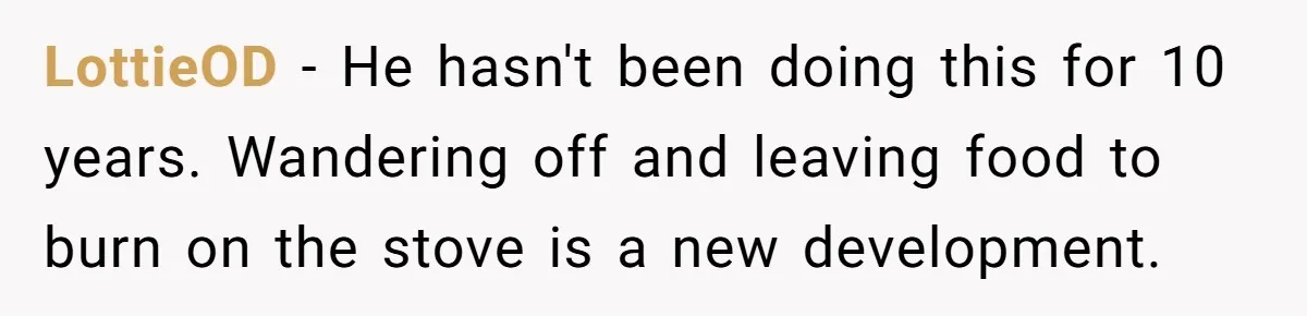 LottieOD − He hasn't been doing this for 10 years. Wandering off and leaving food to burn on the stove is a new development.