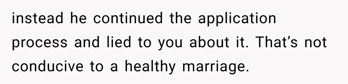 instead he continued the application process and lied to you about it. That’s not conducive to a healthy marriage.