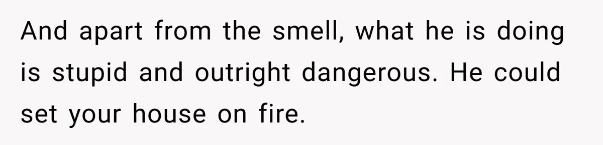 And apart from the smell, what he is doing is stupid and outright dangerous. He could set your house on fire.
