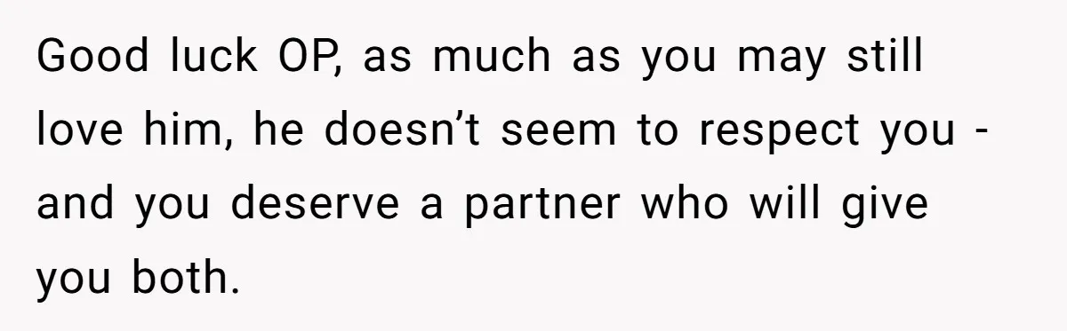 Good luck OP, as much as you may still love him, he doesn’t seem to respect you - and you deserve a partner who will give you both.