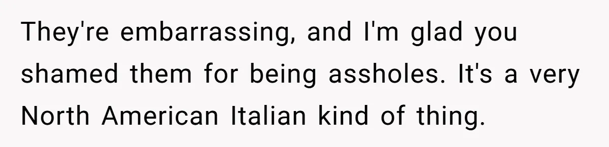 They're embarrassing, and I'm glad you shamed them for being assholes. It's a very North American Italian kind of thing.