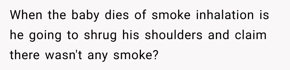 When the baby dies of smoke inhalation is he going to shrug his shoulders and claim there wasn't any smoke?