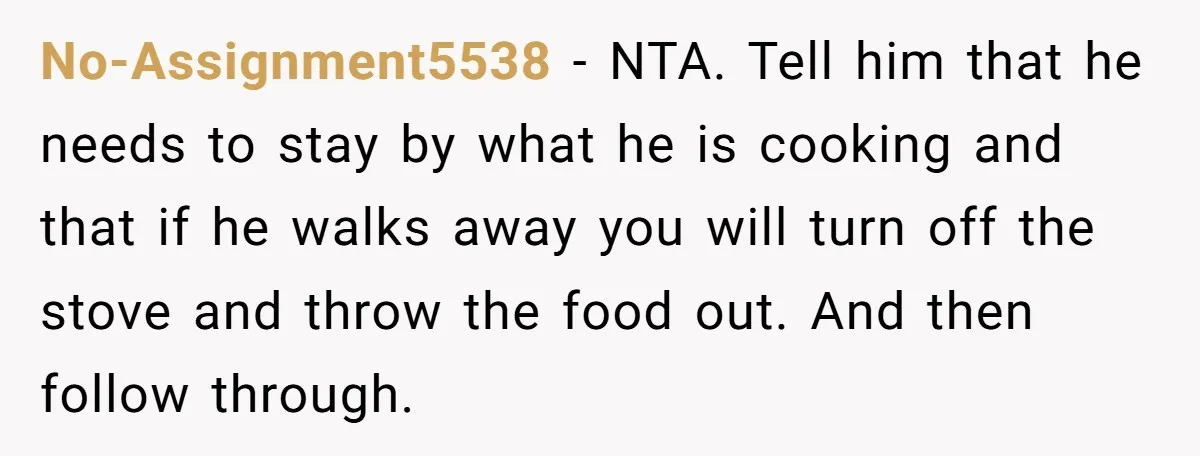 No-Assignment5538 − NTA. Tell him that he needs to stay by what he is cooking and that if he walks away you will turn off the stove and throw the...