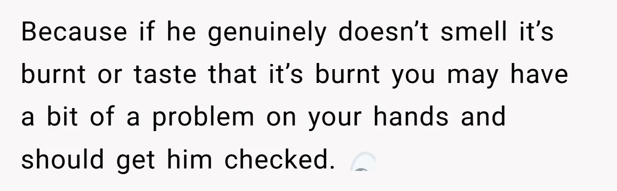 Because if he genuinely doesn’t smell it’s burnt or taste that it’s burnt you may have a bit of a problem on your hands and should get him checked. 👀