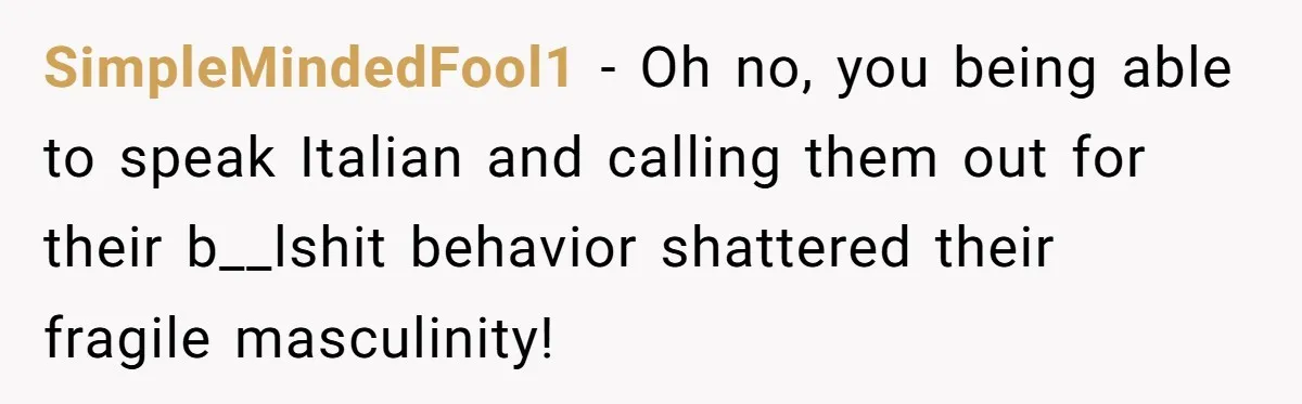 SimpleMindedFool1 − Oh no, you being able to speak Italian and calling them out for their b__lshit behavior shattered their fragile masculinity!