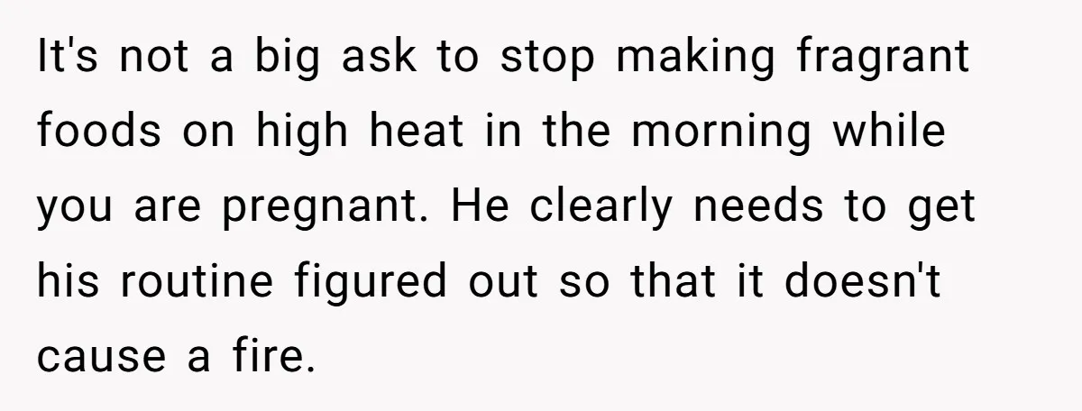 It's not a big ask to stop making fragrant foods on high heat in the morning while you are pregnant. He clearly needs to get his routine figured out so...