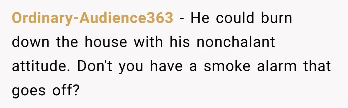 Ordinary-Audience363 − He could burn down the house with his nonchalant attitude. Don't you have a smoke alarm that goes off?