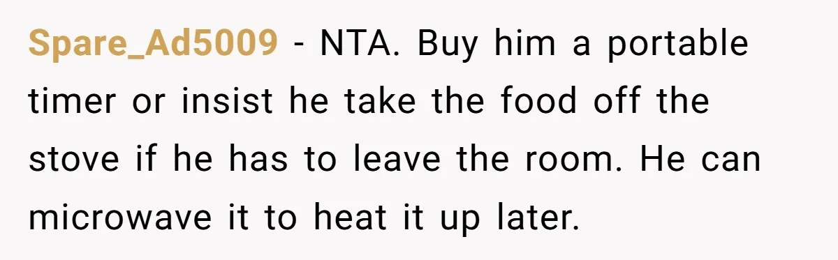 Spare_Ad5009 − NTA. Buy him a portable timer or insist he take the food off the stove if he has to leave the room. He can microwave it to heat...