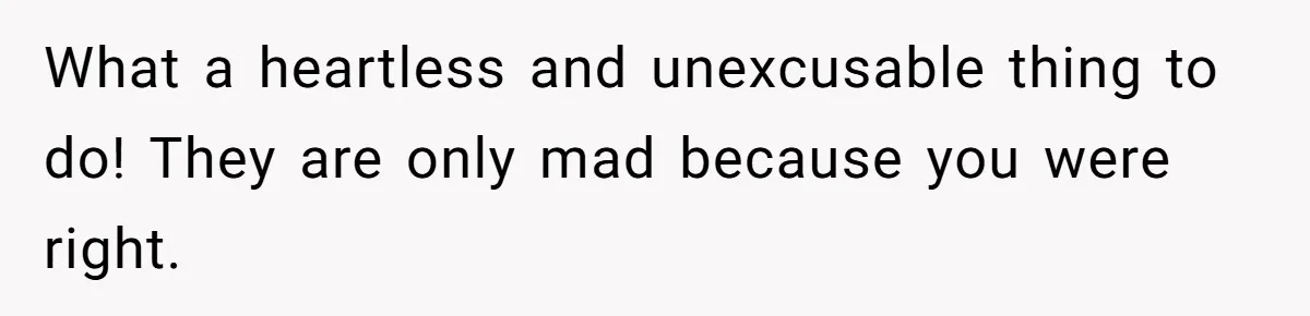 What a heartless and unexcusable thing to do! They are only mad because you were right.