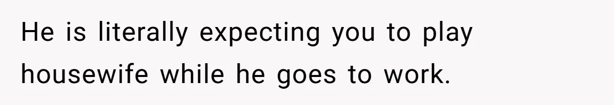 He is literally expecting you to play housewife while he goes to work.