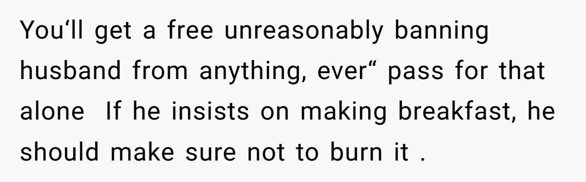 You‘ll get a free unreasonably banning husband from anything, ever“ pass for that alone  If he insists on making breakfast, he should make sure not to burn it .